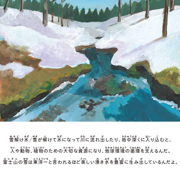 雪解け水/雪が解けて水になって川に流れ出したり、地中深くに入り込むと、人や動物、植物のための大切な資源になり、地球環境の循環を支えるんだ。富士山の雪は東洋一と言われるほど美しい湧き水を豊富に生み出しているんだよ。