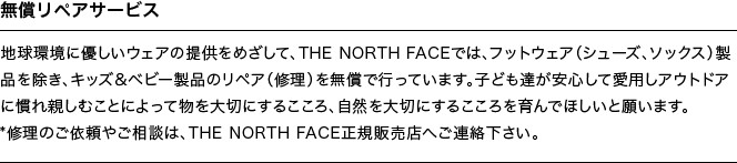 無償リペアサービス | 地球環境に優しいウエアの提供をめざして、THE NORTH FACEでは、フットウエア（シューズ、ソックス）製品を除き、キッズ＆ベビー製品のリペア（修理）を無償で行っています。子ども達が安心して愛用しアウトドアに慣れ親しむことによって物を大切にするこころ、自然を大切にするこころを育んでほしいと願います。*修理のご依頼やご相談は、THE NORTH FACE正規販売店へご連絡下さい。
