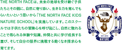 THE NORTH FACEは、未来の地球を受け継ぐ子供たちとその親に、自然に寄り添い、生きる力を育んでもらいたいという思いから「THE NORTH FACE KIDS NATURE SCHOOL」を実施しています。このスクールでは子供たちの冒険心を呼び起こし、自然に触れることで得られる体験や知識、仲間と共に学び成長する喜び、そして自分の限界に挑戦する飽くなき探求心を育てます。