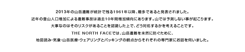 2013年の山岳遭難が統計で残る1961年以降、最多であると発表されました。近年の登山人口増加による遭難事故は過去10年間増加傾向にあります。山では予測しない事が起こります。大事なのはそのリスクがあることを認識した上で、どう対処するかを考えることです。THE NORTH FACEでは、山岳遭難を未然に防ぐために、地図読み・気象・山岳医療・ウエアリングとパッキングの観点からそれぞれの専門家にお話を伺いました。