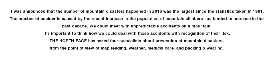 It was announced that the number of mountain disasters happened in 2013 was the largest since the statistics taken in 1961.
The number of accidents caused by the recent increase in the population of mountain climbers has tended to increase in the past decade. We could meet with unpredictable accidents on a mountain.
It’s important to think how we could deal with those accidents with recognition of their risk.
THE NORTH FACE has asked four specialists about prevention of mountain disasters, from the point of view of map reading, weather, medical care, and packing & wearing.

