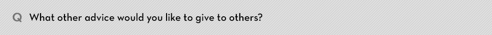 Q. What other advice would you like to give to others?