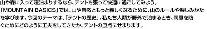 山や森に入って寝泊まりするなら、テントを張って快適に過ごしてみよう。「MOUNTAIN BASICS」では、山や自然ともっと親しくなるために、山のルールや楽しみかたを学びます。今回のテーマは、「テントの歴史」。私たち人類が野外で泊まるとき、雨風を防ぐためにどのように工夫をしてきたか、テントの原点にせまります。
