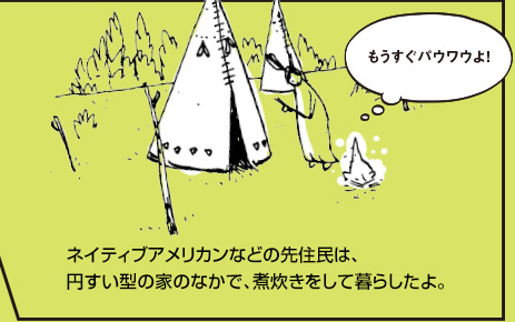 ネイティブアメリカンなどの先住民は、円すい型の家のなかで、煮炊きをして暮らしたよ。