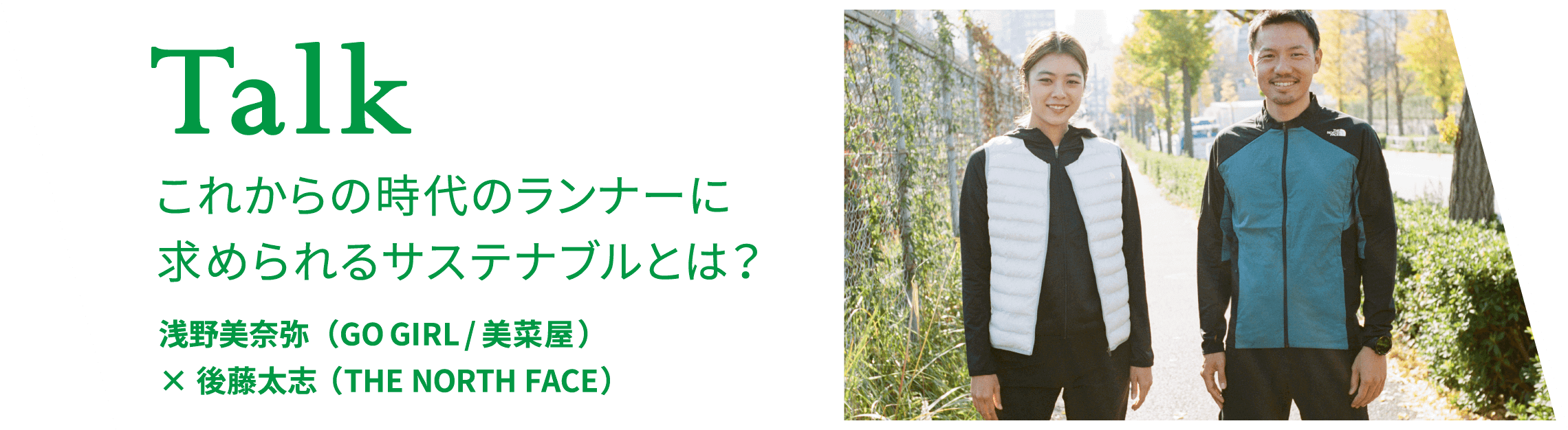 Talk これからの時代のランナーに求められるサステナブルとは？ 浅野美奈弥（GO GIRL/美菜屋）× 後藤太志（THE NORTH FACE）
