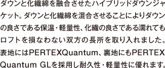 ダウンと化繊綿を融合させたハイブリッドダウンジャ
          ケット。ダウンと化繊綿を混合させることによりダウンの良さである保温・軽量性、化繊の良さである濡れてもロフトを損なわない双方の長所を取り入れました。表地にはPERTEXQuantum、裏地にもPERTEXQuantum GLを採用し耐久性・軽量性に優れます。