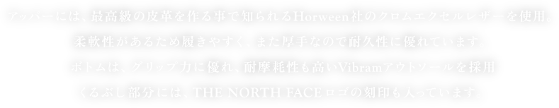アッパーには、最高級の皮革を作る事で知られるHorween社のクロムエクセルレザーを使用。
         柔軟性があるため履きやすく、また厚手なので耐久性に優れています。
         ボトムは、グリップ力に優れ、耐摩耗性も高いVibramアウトソールを採用
         くるぶし部分には、THE NORTH FACEロゴの刻印も入っています。