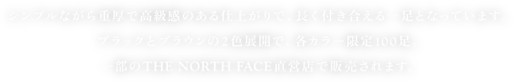 シンプルながら重厚で高級感のある仕上がりで、長く付き合える一足となっています。
         ブラックとブラウンの2色展開で、各カラー限定100足。
         一部のTHE NORTH FACE直営店で販売されます。