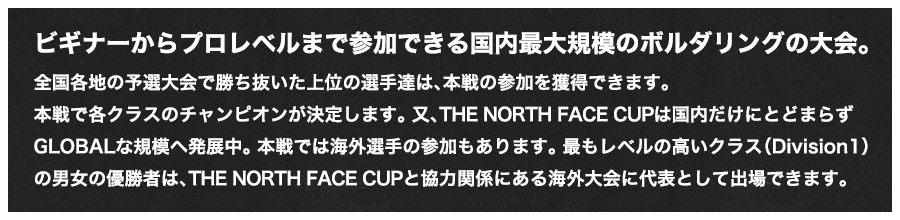 ビギナーからプロレベルまで参加できる国内最大規模のボルダリングの大会。全国各地の予選大会で勝ち抜いた上位の選手達は、本戦の参加を獲得できます。本戦で各クラスのチャンピオンが決定します。又、THE NORTH FACE CUPは国内だけにとどまらずGLOBALな規模へ発展中。本戦では海外選手の参加もあります。最もレベルの高いクラス（Division1）の男女の優勝者は、THE NORTH FACE CUPと協力関係にある海外大会に代表として出場できます。