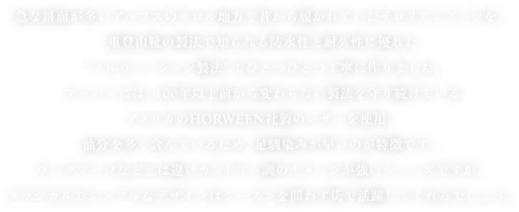 急な斜面が多いアルプスのチロル地方で昔から履かれていたチロリアンブーツを、
重登山靴の製法で知られる防水性と耐久性に優れた
“ノルウィージャン製法”でひとつひとつ丁寧に作りました。
アッパーには、100年以上前から変わらない製法を守り続けている
アメリカのHORWEEN社製のレザーを使用。
油分を多く含んでいるため、足馴染みが早いのが特徴です。
ワークブーツなどとは違いカントリー調のイメージが強いシューズですが、
クラシカルでシンプルなデザインはシーズンを問わず街で活躍してくれるでしょう。