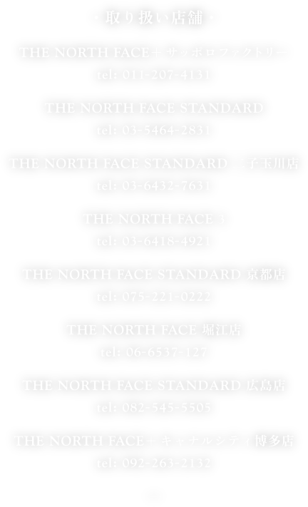 ・取り扱い店舗・

THE NORTH FACE＋サッポロファクトリー
tel: 011-207-4131

THE NORTH FACE STANDARD
tel: 03-5464-2831

THE NORTH FACE STANDARD 二子玉川店
tel: 03-6432-7631

THE NORTH FACE 3
tel: 03-6418-4921

THE NORTH FACE STANDARD 京都店
tel: 075-221-0222

THE NORTH FACE 堀江店
tel: 06-6537-127

THE NORTH FACE STANDARD 広島店
tel: 082-545-5505

THE NORTH FACE＋キャナルシティ博多店
tel: 092-263-2132